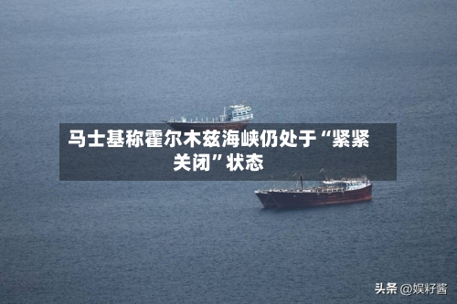 马士基称霍尔木兹海峡仍处于“紧紧关闭”状态