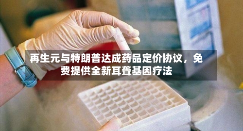 再生元与特朗普达成药品定价协议，免费提供全新耳聋基因疗法