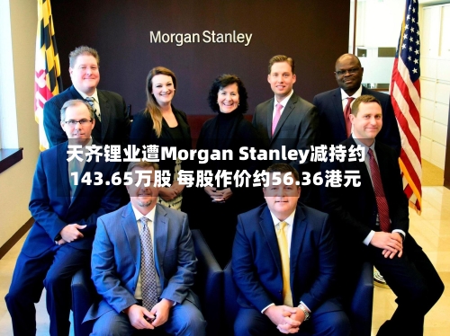 天齐锂业遭Morgan Stanley减持约143.65万股 每股作价约56.36港元