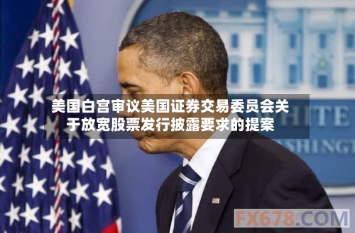 美国白宫审议美国证券交易委员会关于放宽股票发行披露要求的提案-第3张图片