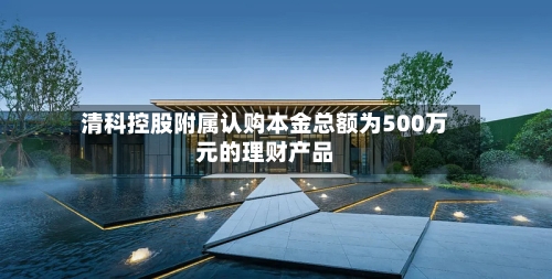 清科控股附属认购本金总额为500万元的理财产品-第2张图片