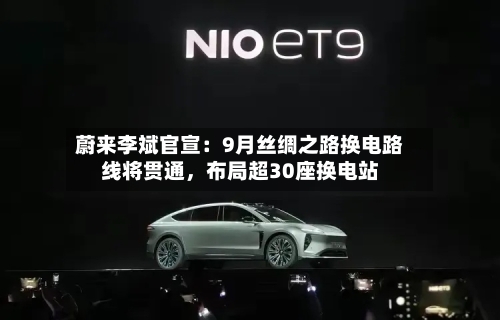 蔚来李斌官宣：9月丝绸之路换电路线将贯通，布局超30座换电站-第2张图片
