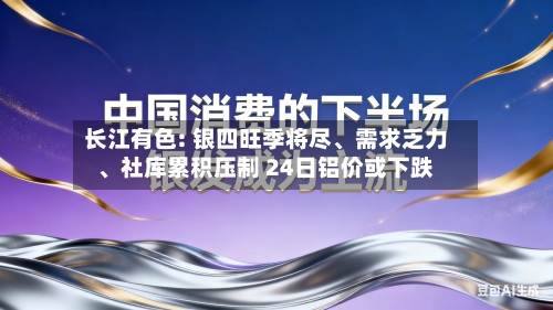长江有色: 银四旺季将尽、需求乏力、社库累积压制 24日铝价或下跌-第2张图片