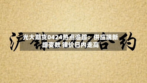 光大期货0424热点追踪：供应端新增变数 镍价日内走高-第2张图片