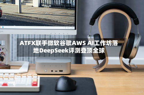 ATFX联手微软谷歌AWS AI工作坊落地DeepSeek评测登顶全球