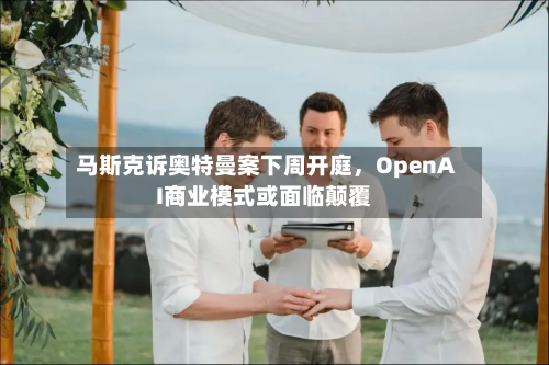 马斯克诉奥特曼案下周开庭，OpenAI商业模式或面临颠覆-第2张图片