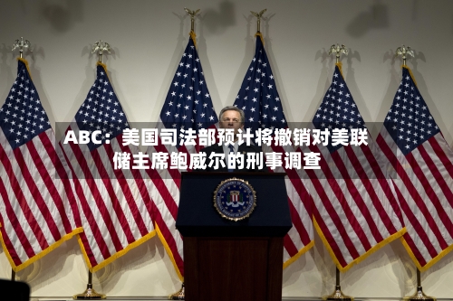 ABC：美国司法部预计将撤销对美联储主席鲍威尔的刑事调查