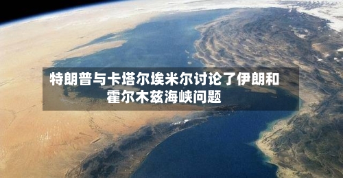 特朗普与卡塔尔埃米尔讨论了伊朗和霍尔木兹海峡问题-第2张图片