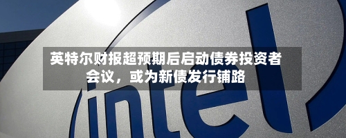 英特尔财报超预期后启动债券投资者会议，或为新债发行铺路-第2张图片