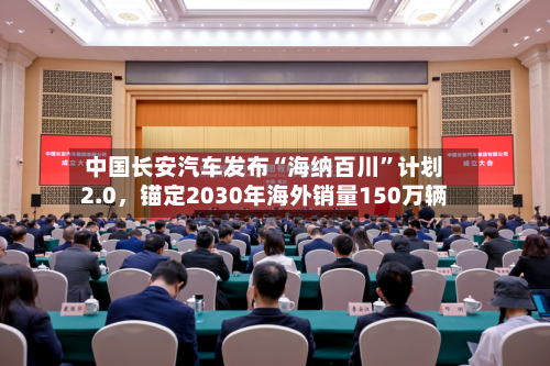 中国长安汽车发布“海纳百川”计划2.0	，锚定2030年海外销量150万辆-第2张图片