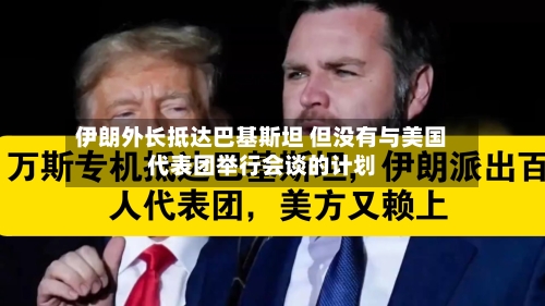 伊朗外长抵达巴基斯坦 但没有与美国代表团举行会谈的计划-第3张图片