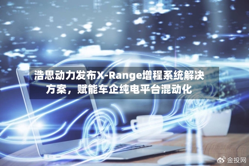 浩思动力发布X-Range增程系统解决方案，赋能车企纯电平台混动化