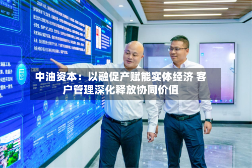 中油资本：以融促产赋能实体经济 客户管理深化释放协同价值-第2张图片