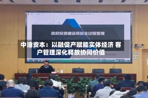 中油资本：以融促产赋能实体经济 客户管理深化释放协同价值-第3张图片