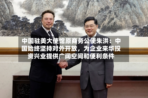 中国驻美大使馆原商务公使朱洪：中国始终坚持对外开放，为企业来华投资兴业提供广阔空间和便利条件