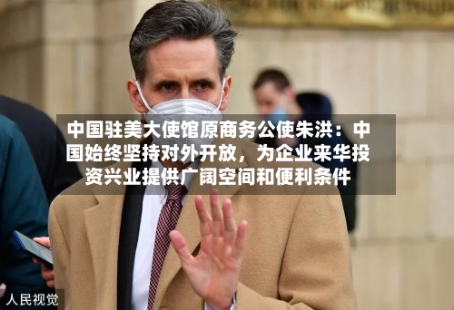 中国驻美大使馆原商务公使朱洪：中国始终坚持对外开放	，为企业来华投资兴业提供广阔空间和便利条件-第3张图片