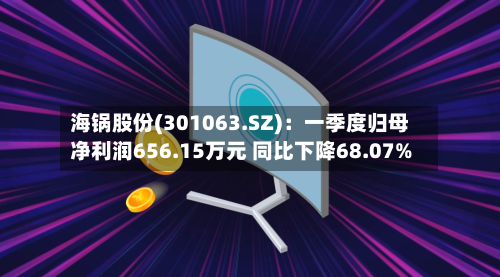 海锅股份(301063.SZ)：一季度归母净利润656.15万元 同比下降68.07%