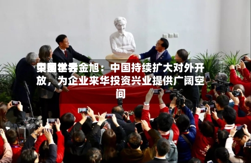 中国世界贸易学会金旭：中国持续扩大对外开放，为企业来华投资兴业提供广阔空间