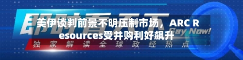 美伊谈判前景不明压制市场，ARC Resources受并购利好飙升