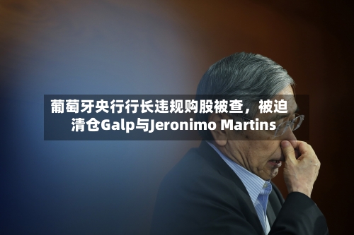 葡萄牙央行行长违规购股被查，被迫清仓Galp与Jeronimo Martins