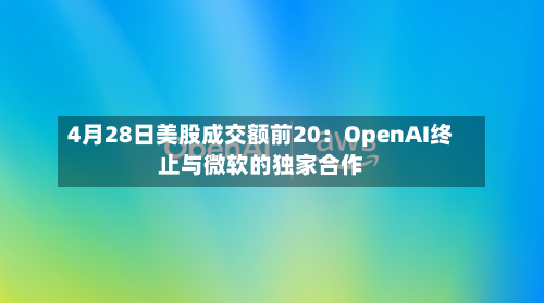 4月28日美股成交额前20：OpenAI终止与微软的独家合作