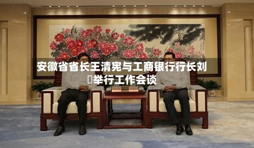 安徽省省长王清宪与工商银行行长刘珺举行工作会谈