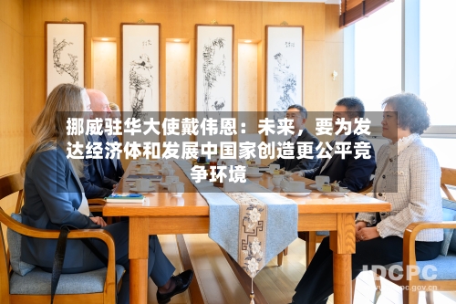 挪威驻华大使戴伟恩：未来，要为发达经济体和发展中国家创造更公平竞争环境