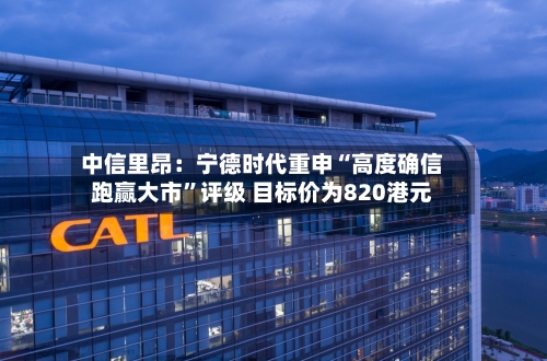 中信里昂：宁德时代重申“高度确信跑赢大市”评级 目标价为820港元
