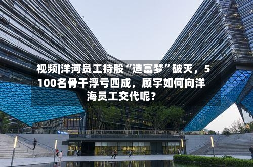 视频|洋河员工持股“造富梦”破灭，5100名骨干浮亏四成，顾宇如何向洋海员工交代呢？