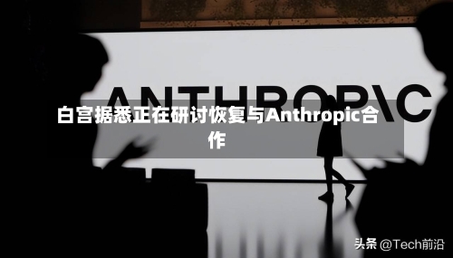 白宫据悉正在研讨恢复与Anthropic合作