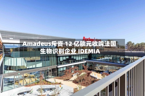 Amadeus斥资 12 亿欧元收购法国生物识别企业 IDEMIA-第2张图片
