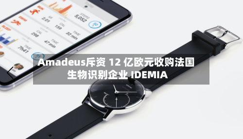 Amadeus斥资 12 亿欧元收购法国生物识别企业 IDEMIA-第3张图片