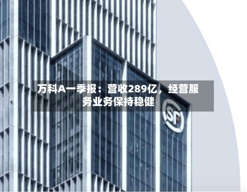 万科A一季报：营收289亿，经营服务业务保持稳健-第2张图片