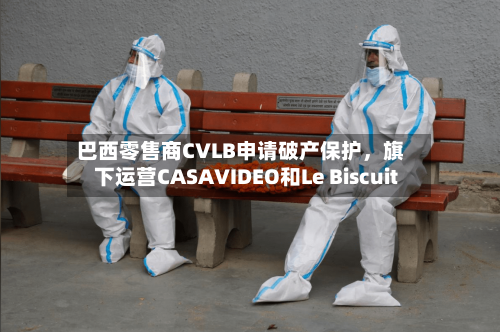 巴西零售商CVLB申请破产保护，旗下运营CASAVIDEO和Le Biscuit-第1张图片