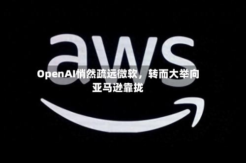 OpenAI悄然疏远微软，转而大举向亚马逊靠拢-第2张图片