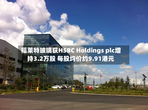 福莱特玻璃获HSBC Holdings plc增持3.2万股 每股均价约9.91港元-第1张图片