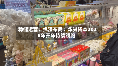 稳健运营	，纵深布局：华兴资本2026年开年持续领跑-第3张图片