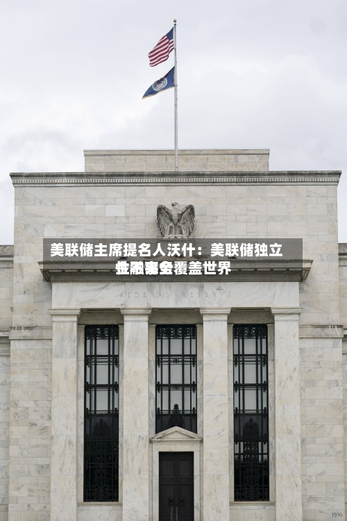 美联储主席提名人沃什：美联储独立性不完全覆盖世界金融事务-第1张图片