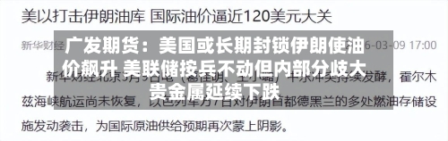 广发期货：美国或长期封锁伊朗使油价飙升 美联储按兵不动但内部分歧大贵金属延续下跌-第1张图片
