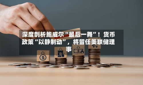 深度剖析鲍威尔“最后一舞”！货币政策“以静制动”，将留任美联储理事