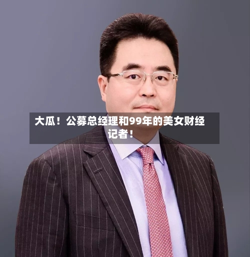 大瓜！公募总经理和99年的美女财经记者！-第2张图片