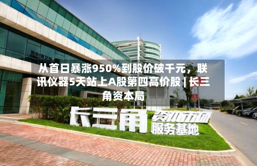 从首日暴涨950%到股价破千元，联讯仪器5天站上A股第四高价股 | 长三角资本局-第2张图片