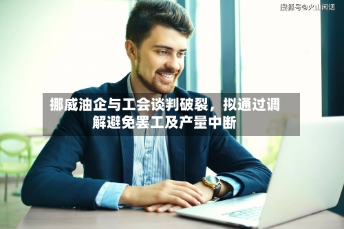 挪威油企与工会谈判破裂，拟通过调解避免罢工及产量中断