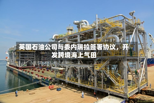 英国石油公司与委内瑞拉签署协议，开发跨境海上气田