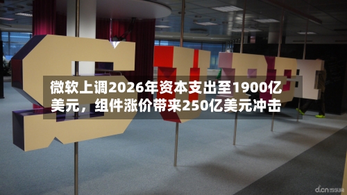 微软上调2026年资本支出至1900亿美元，组件涨价带来250亿美元冲击-第2张图片