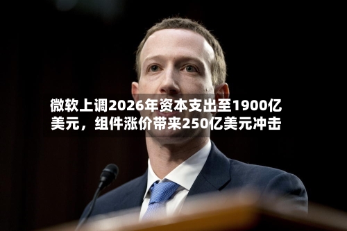 微软上调2026年资本支出至1900亿美元，组件涨价带来250亿美元冲击