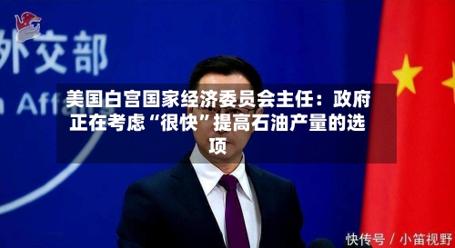 美国白宫国家经济委员会主任：政府正在考虑“很快”提高石油产量的选项-第2张图片