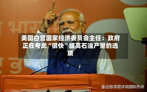 美国白宫国家经济委员会主任：政府正在考虑“很快”提高石油产量的选项