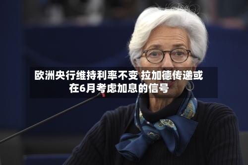 欧洲央行维持利率不变 拉加德传递或在6月考虑加息的信号-第1张图片