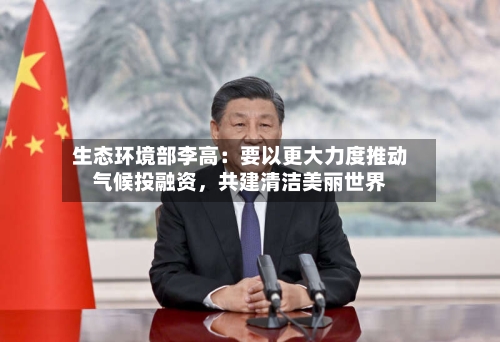 生态环境部李高：要以更大力度推动气候投融资	，共建清洁美丽世界-第1张图片